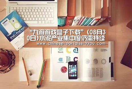 “九游游戏盒子下载”(08月30日)水泥产业集中度仍需持续提升(图1) 九游游戏中心手机版